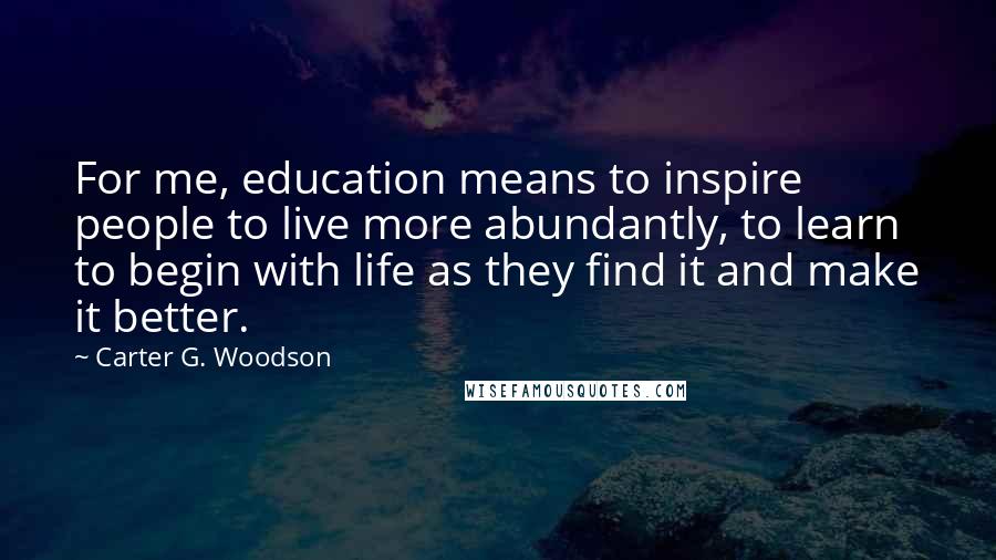 Carter G. Woodson Quotes: For me, education means to inspire people to live more abundantly, to learn to begin with life as they find it and make it better.
