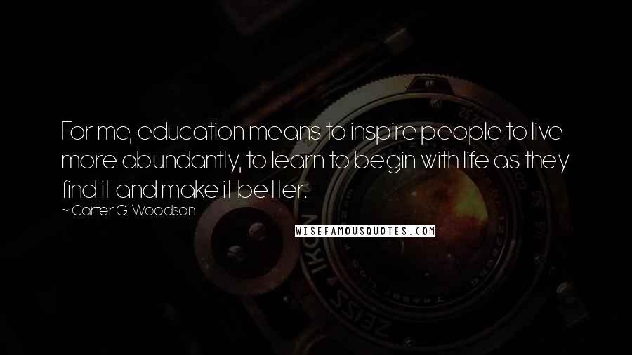 Carter G. Woodson Quotes: For me, education means to inspire people to live more abundantly, to learn to begin with life as they find it and make it better.