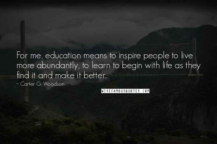 Carter G. Woodson Quotes: For me, education means to inspire people to live more abundantly, to learn to begin with life as they find it and make it better.