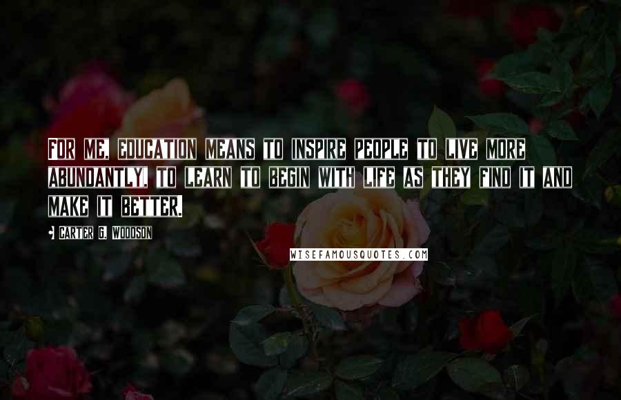 Carter G. Woodson Quotes: For me, education means to inspire people to live more abundantly, to learn to begin with life as they find it and make it better.