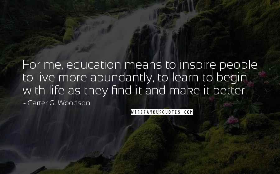 Carter G. Woodson Quotes: For me, education means to inspire people to live more abundantly, to learn to begin with life as they find it and make it better.