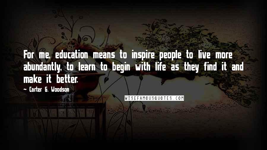 Carter G. Woodson Quotes: For me, education means to inspire people to live more abundantly, to learn to begin with life as they find it and make it better.