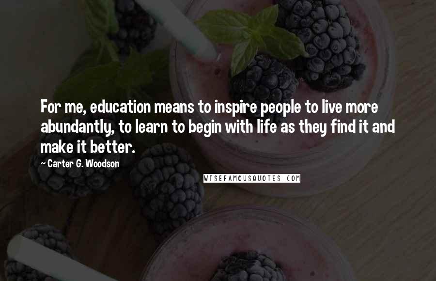 Carter G. Woodson Quotes: For me, education means to inspire people to live more abundantly, to learn to begin with life as they find it and make it better.