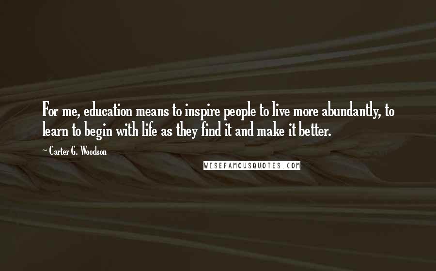 Carter G. Woodson Quotes: For me, education means to inspire people to live more abundantly, to learn to begin with life as they find it and make it better.