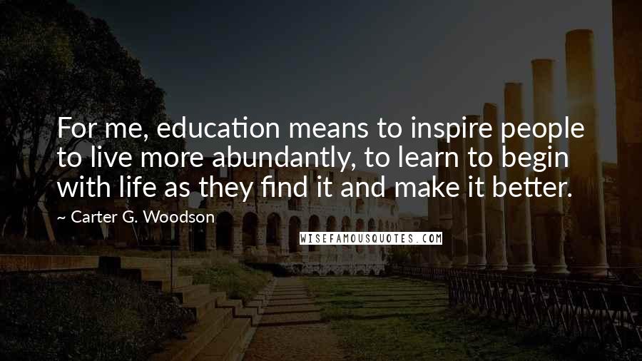 Carter G. Woodson Quotes: For me, education means to inspire people to live more abundantly, to learn to begin with life as they find it and make it better.