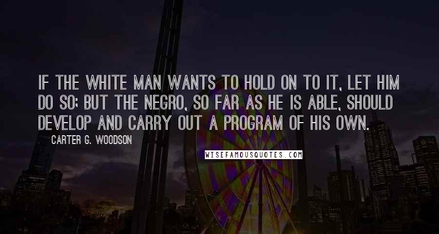 Carter G. Woodson Quotes: If the white man wants to hold on to it, let him do so; but the Negro, so far as he is able, should develop and carry out a program of his own.