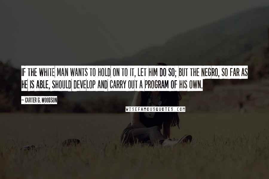 Carter G. Woodson Quotes: If the white man wants to hold on to it, let him do so; but the Negro, so far as he is able, should develop and carry out a program of his own.