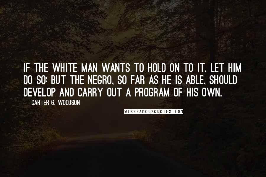 Carter G. Woodson Quotes: If the white man wants to hold on to it, let him do so; but the Negro, so far as he is able, should develop and carry out a program of his own.