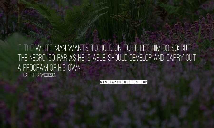 Carter G. Woodson Quotes: If the white man wants to hold on to it, let him do so; but the Negro, so far as he is able, should develop and carry out a program of his own.