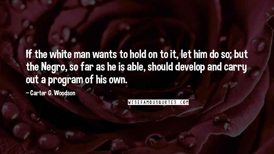 Carter G. Woodson Quotes: If the white man wants to hold on to it, let him do so; but the Negro, so far as he is able, should develop and carry out a program of his own.