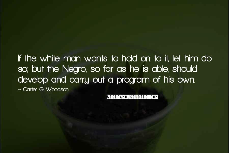 Carter G. Woodson Quotes: If the white man wants to hold on to it, let him do so; but the Negro, so far as he is able, should develop and carry out a program of his own.