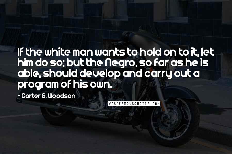 Carter G. Woodson Quotes: If the white man wants to hold on to it, let him do so; but the Negro, so far as he is able, should develop and carry out a program of his own.