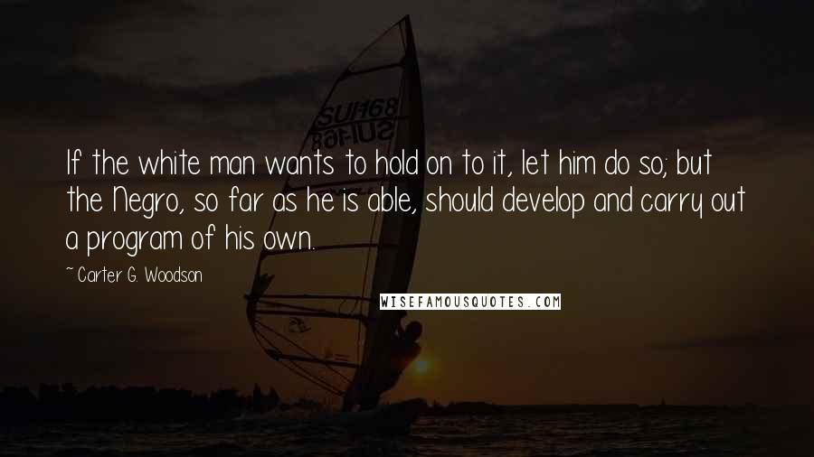 Carter G. Woodson Quotes: If the white man wants to hold on to it, let him do so; but the Negro, so far as he is able, should develop and carry out a program of his own.