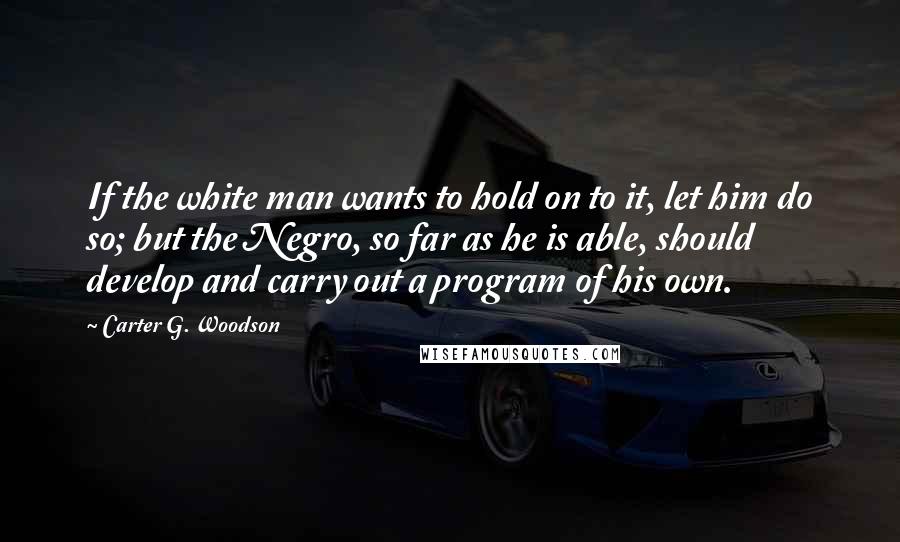 Carter G. Woodson Quotes: If the white man wants to hold on to it, let him do so; but the Negro, so far as he is able, should develop and carry out a program of his own.