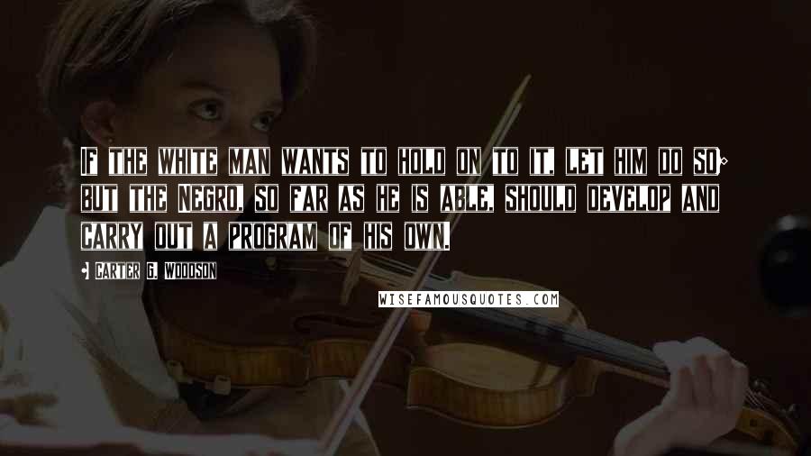Carter G. Woodson Quotes: If the white man wants to hold on to it, let him do so; but the Negro, so far as he is able, should develop and carry out a program of his own.