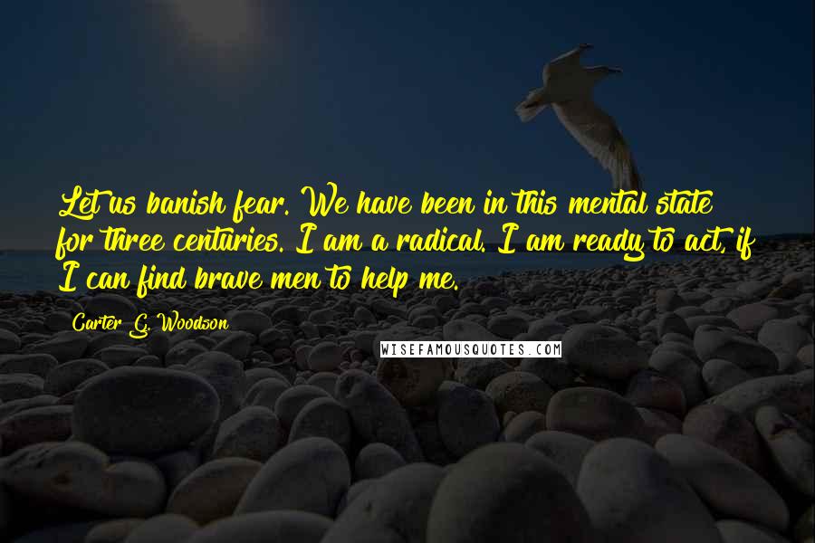 Carter G. Woodson Quotes: Let us banish fear. We have been in this mental state for three centuries. I am a radical. I am ready to act, if I can find brave men to help me.