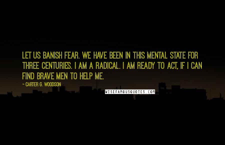 Carter G. Woodson Quotes: Let us banish fear. We have been in this mental state for three centuries. I am a radical. I am ready to act, if I can find brave men to help me.