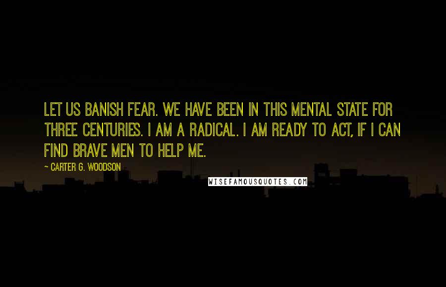 Carter G. Woodson Quotes: Let us banish fear. We have been in this mental state for three centuries. I am a radical. I am ready to act, if I can find brave men to help me.