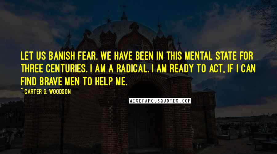 Carter G. Woodson Quotes: Let us banish fear. We have been in this mental state for three centuries. I am a radical. I am ready to act, if I can find brave men to help me.