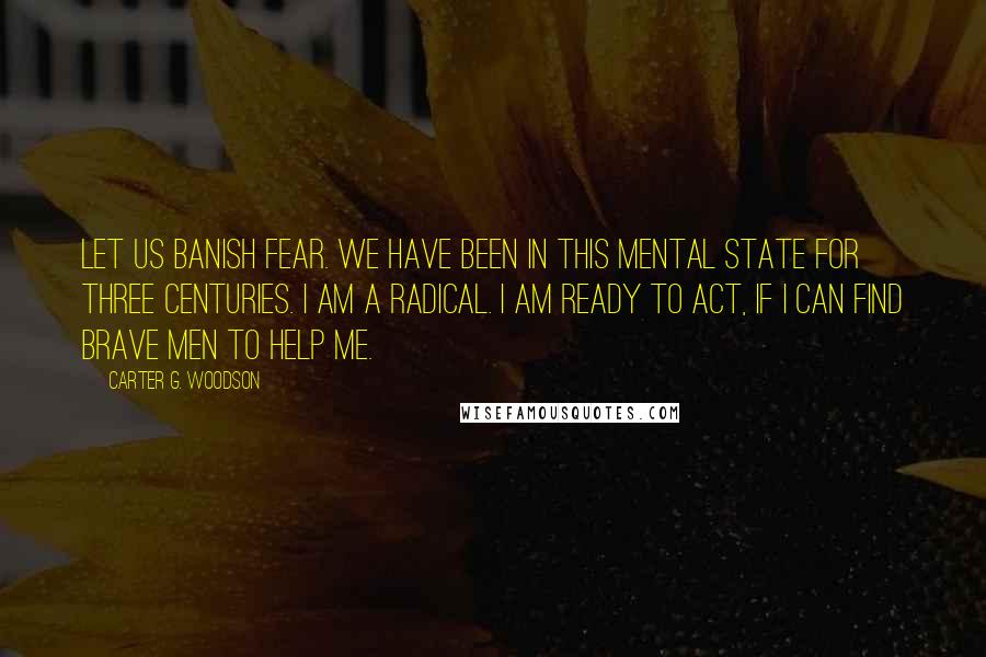 Carter G. Woodson Quotes: Let us banish fear. We have been in this mental state for three centuries. I am a radical. I am ready to act, if I can find brave men to help me.