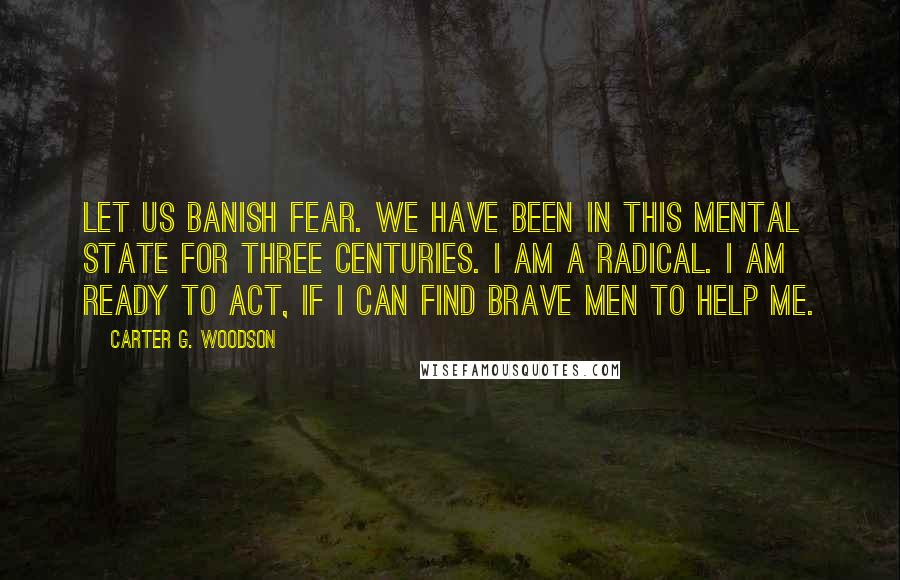 Carter G. Woodson Quotes: Let us banish fear. We have been in this mental state for three centuries. I am a radical. I am ready to act, if I can find brave men to help me.