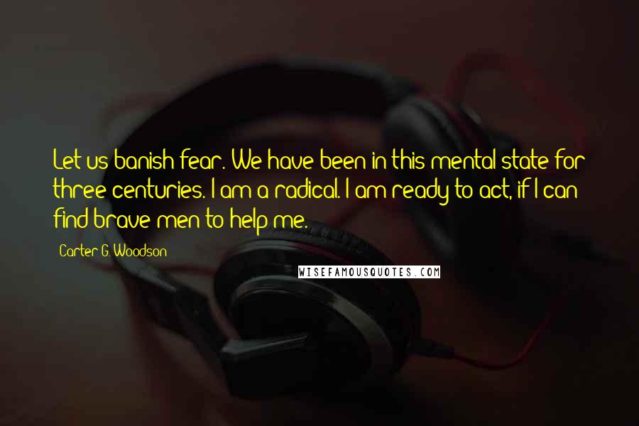 Carter G. Woodson Quotes: Let us banish fear. We have been in this mental state for three centuries. I am a radical. I am ready to act, if I can find brave men to help me.