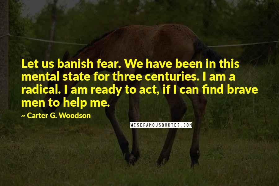 Carter G. Woodson Quotes: Let us banish fear. We have been in this mental state for three centuries. I am a radical. I am ready to act, if I can find brave men to help me.