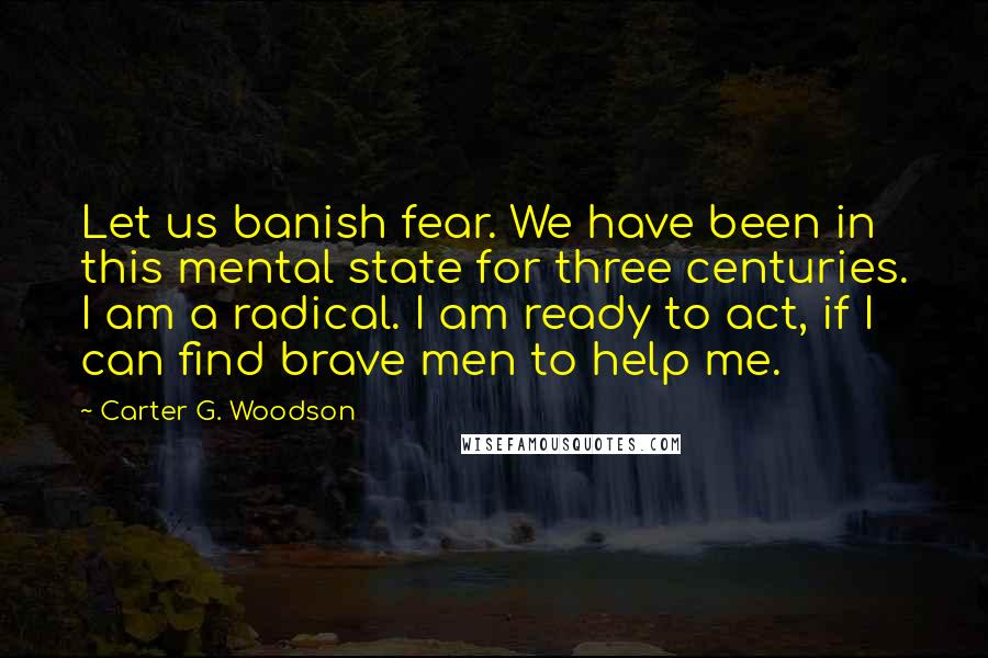 Carter G. Woodson Quotes: Let us banish fear. We have been in this mental state for three centuries. I am a radical. I am ready to act, if I can find brave men to help me.