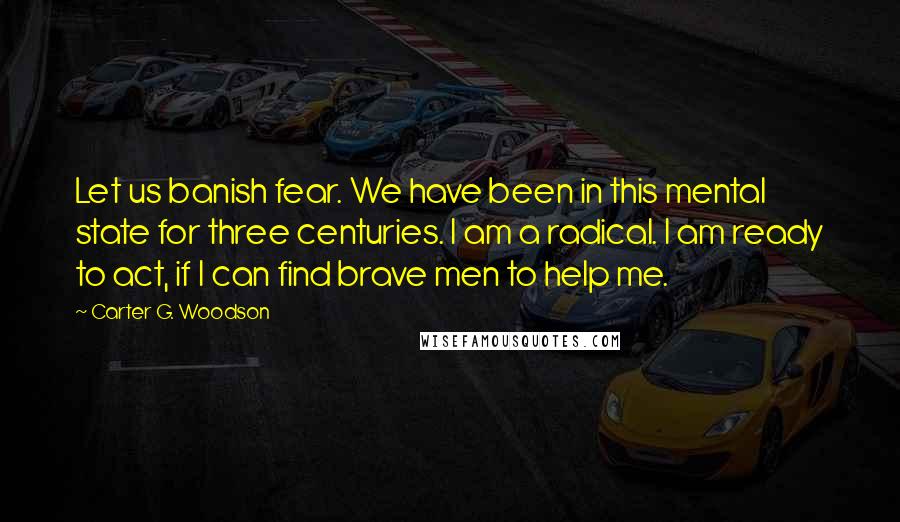 Carter G. Woodson Quotes: Let us banish fear. We have been in this mental state for three centuries. I am a radical. I am ready to act, if I can find brave men to help me.