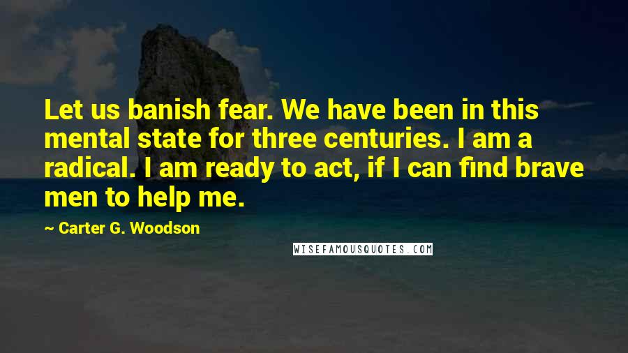 Carter G. Woodson Quotes: Let us banish fear. We have been in this mental state for three centuries. I am a radical. I am ready to act, if I can find brave men to help me.