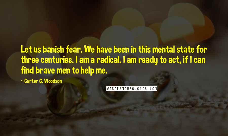 Carter G. Woodson Quotes: Let us banish fear. We have been in this mental state for three centuries. I am a radical. I am ready to act, if I can find brave men to help me.