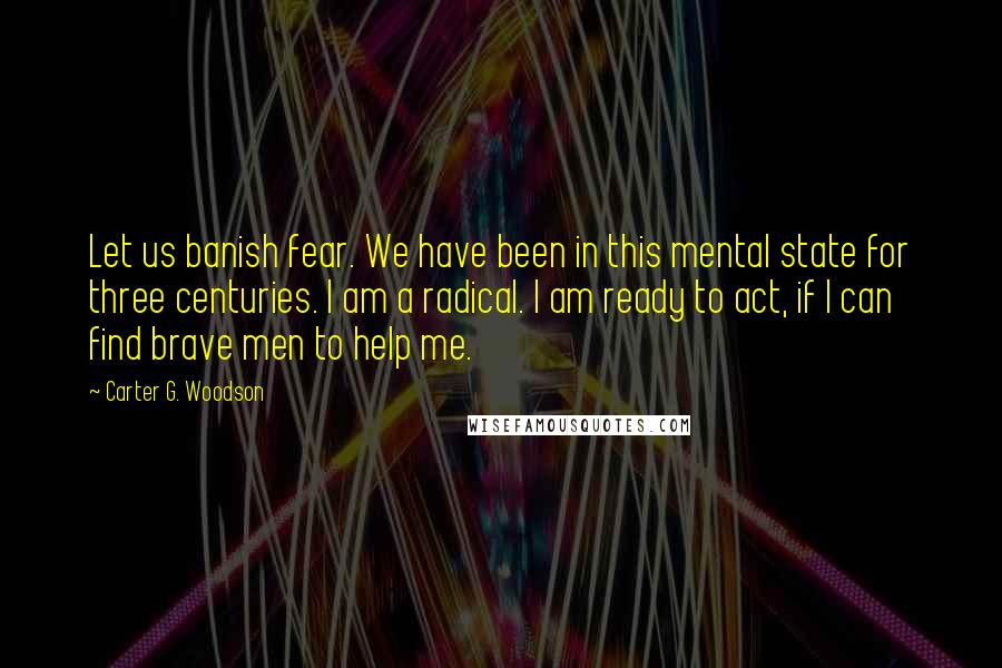 Carter G. Woodson Quotes: Let us banish fear. We have been in this mental state for three centuries. I am a radical. I am ready to act, if I can find brave men to help me.