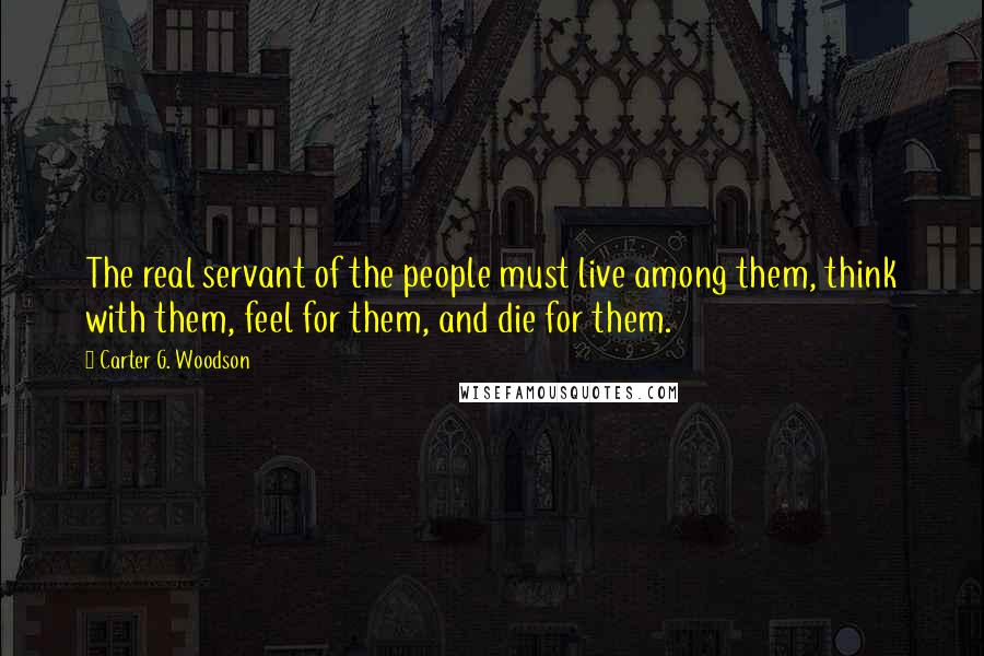 Carter G. Woodson Quotes: The real servant of the people must live among them, think with them, feel for them, and die for them.