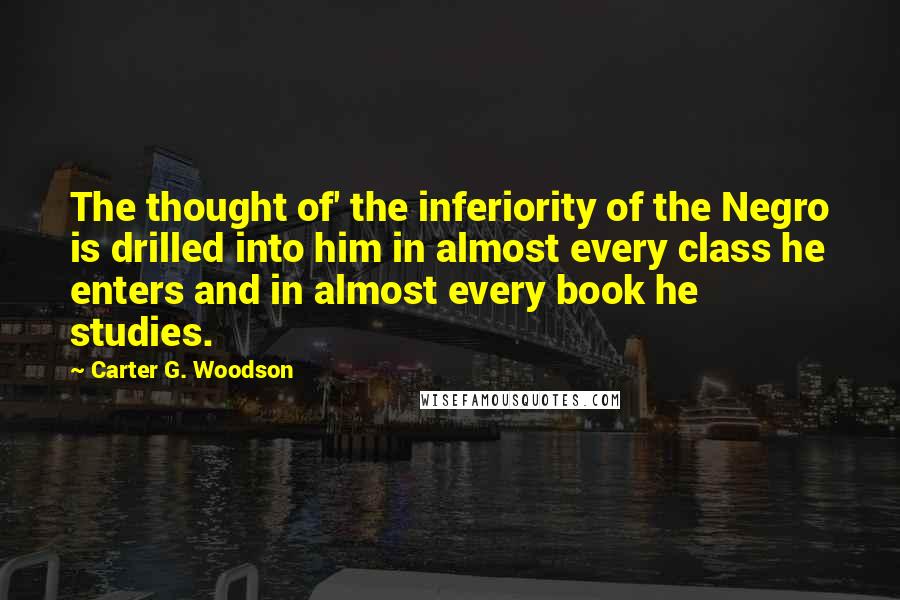 Carter G. Woodson Quotes: The thought of' the inferiority of the Negro is drilled into him in almost every class he enters and in almost every book he studies.