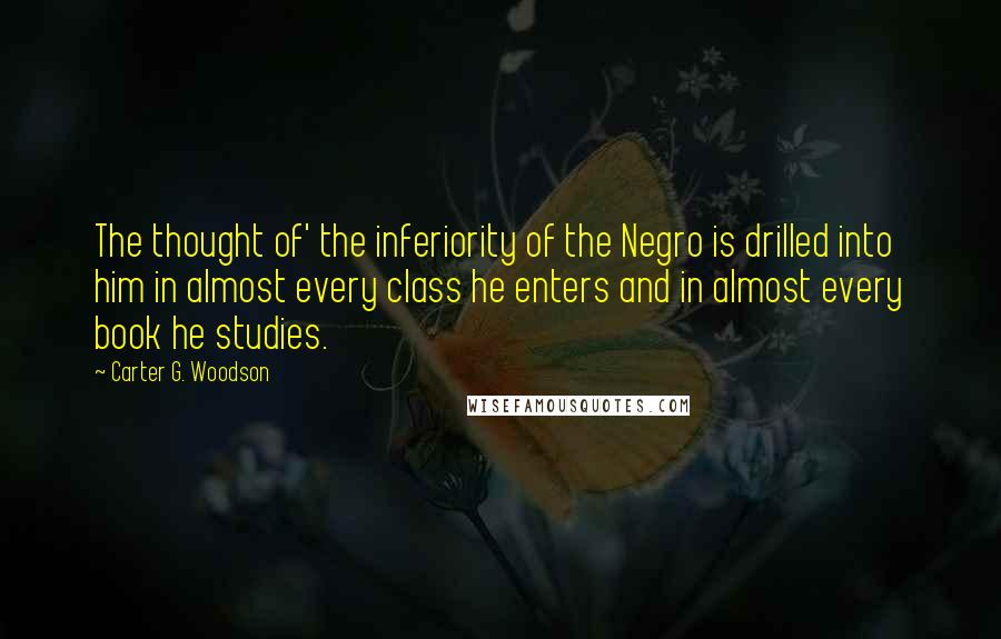 Carter G. Woodson Quotes: The thought of' the inferiority of the Negro is drilled into him in almost every class he enters and in almost every book he studies.