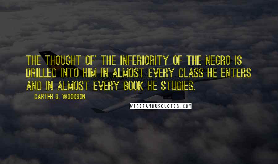 Carter G. Woodson Quotes: The thought of' the inferiority of the Negro is drilled into him in almost every class he enters and in almost every book he studies.