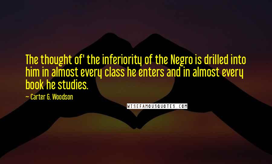 Carter G. Woodson Quotes: The thought of' the inferiority of the Negro is drilled into him in almost every class he enters and in almost every book he studies.