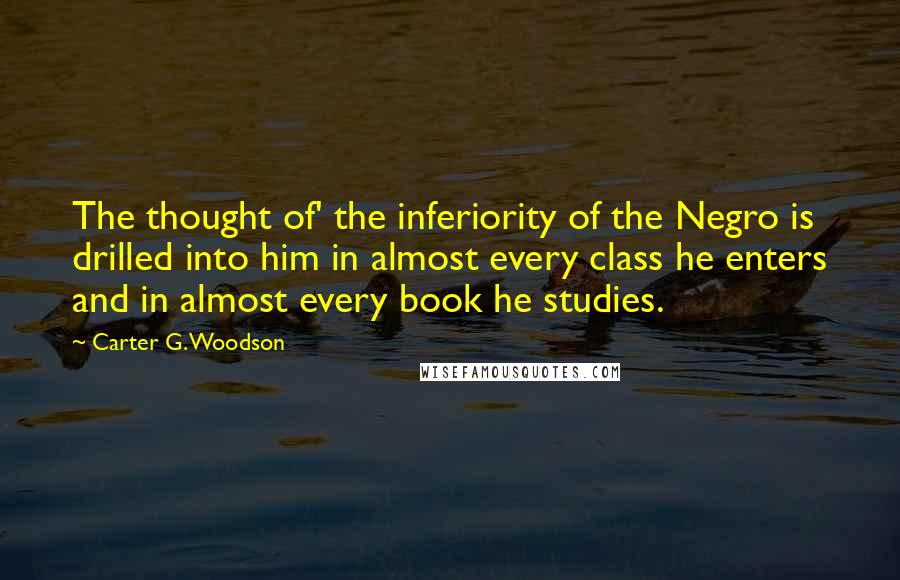 Carter G. Woodson Quotes: The thought of' the inferiority of the Negro is drilled into him in almost every class he enters and in almost every book he studies.