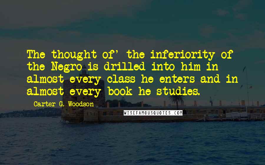 Carter G. Woodson Quotes: The thought of' the inferiority of the Negro is drilled into him in almost every class he enters and in almost every book he studies.