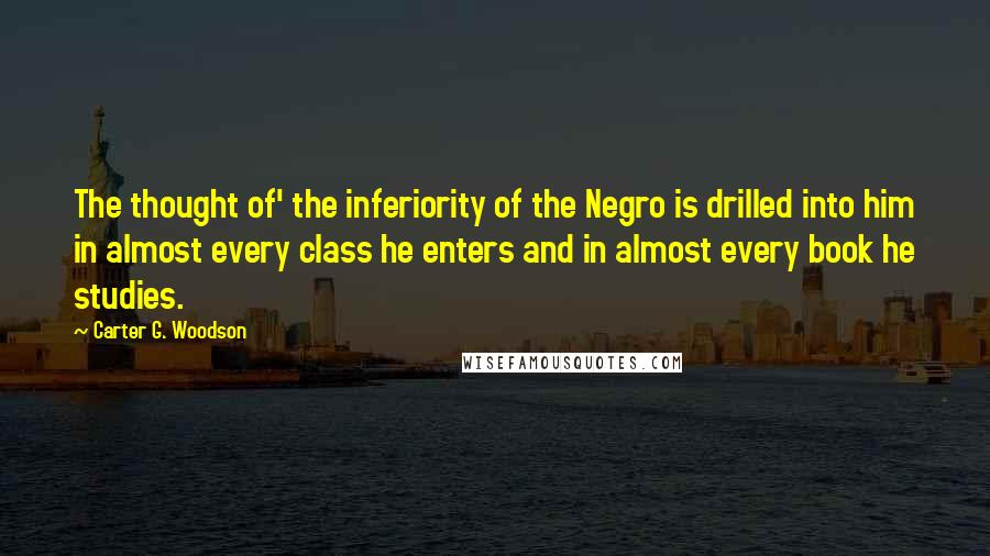 Carter G. Woodson Quotes: The thought of' the inferiority of the Negro is drilled into him in almost every class he enters and in almost every book he studies.
