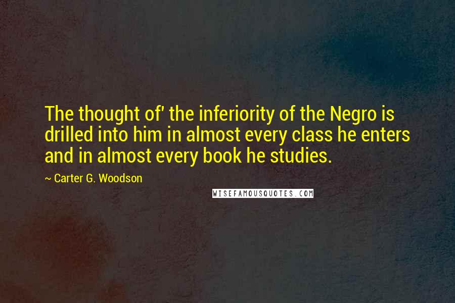 Carter G. Woodson Quotes: The thought of' the inferiority of the Negro is drilled into him in almost every class he enters and in almost every book he studies.