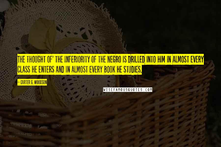 Carter G. Woodson Quotes: The thought of' the inferiority of the Negro is drilled into him in almost every class he enters and in almost every book he studies.