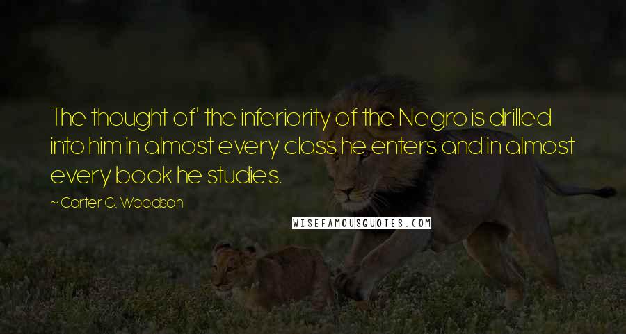 Carter G. Woodson Quotes: The thought of' the inferiority of the Negro is drilled into him in almost every class he enters and in almost every book he studies.