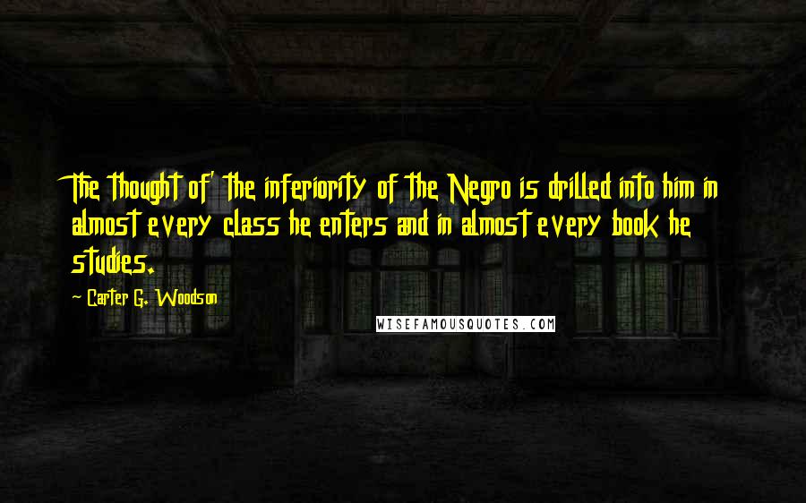 Carter G. Woodson Quotes: The thought of' the inferiority of the Negro is drilled into him in almost every class he enters and in almost every book he studies.