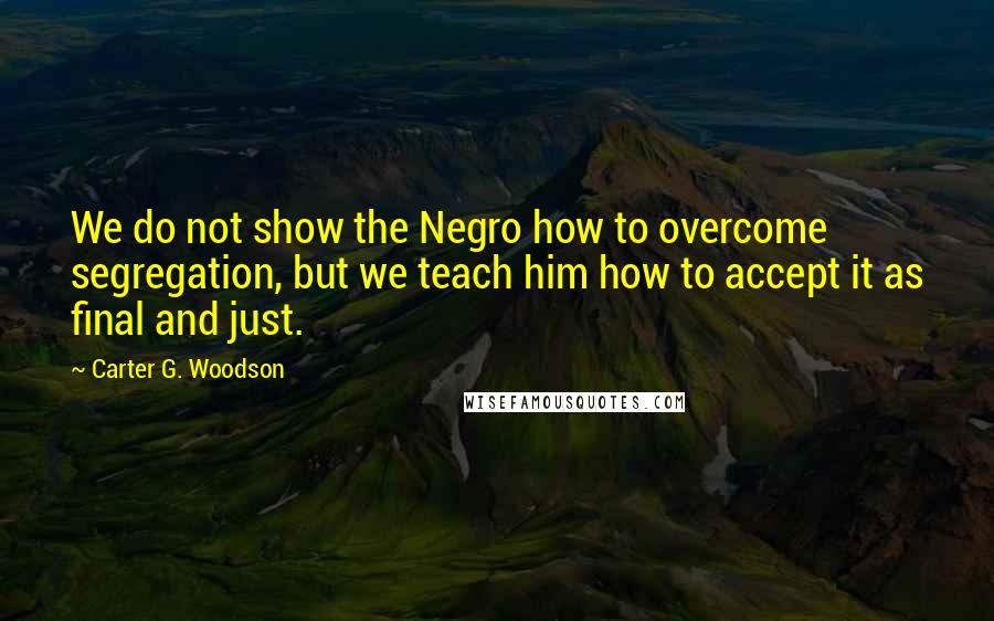 Carter G. Woodson Quotes: We do not show the Negro how to overcome segregation, but we teach him how to accept it as final and just.