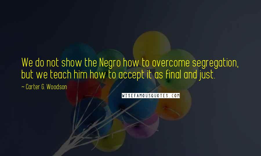 Carter G. Woodson Quotes: We do not show the Negro how to overcome segregation, but we teach him how to accept it as final and just.