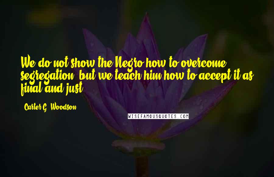 Carter G. Woodson Quotes: We do not show the Negro how to overcome segregation, but we teach him how to accept it as final and just.