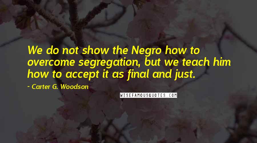 Carter G. Woodson Quotes: We do not show the Negro how to overcome segregation, but we teach him how to accept it as final and just.