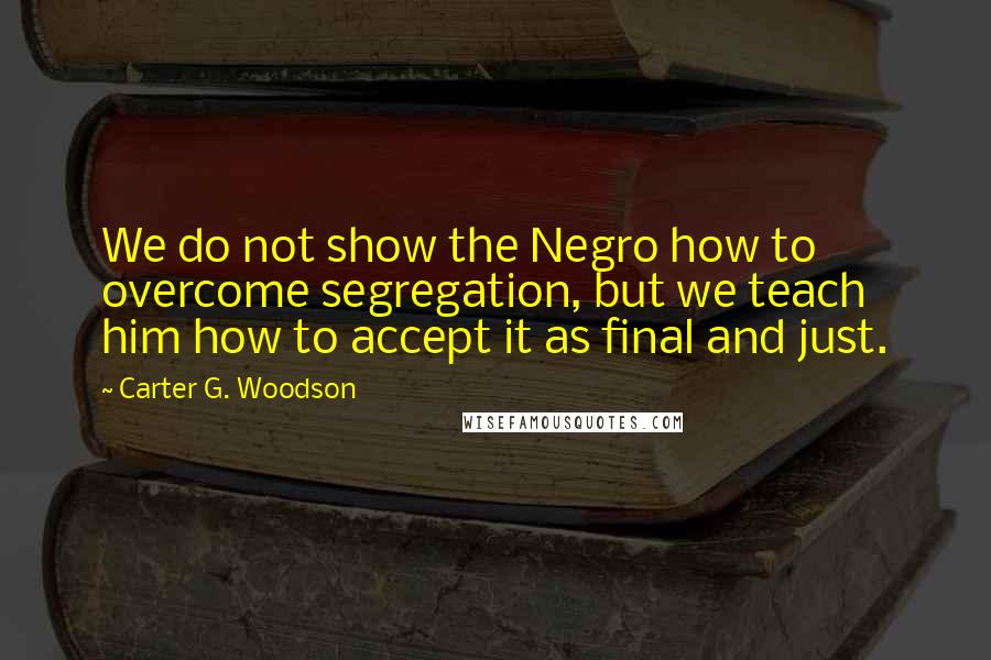 Carter G. Woodson Quotes: We do not show the Negro how to overcome segregation, but we teach him how to accept it as final and just.