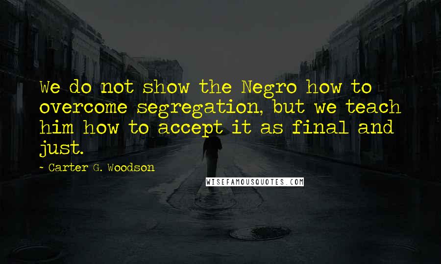 Carter G. Woodson Quotes: We do not show the Negro how to overcome segregation, but we teach him how to accept it as final and just.